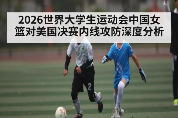 2026世界大学生运动会中国女篮对美国决赛内线攻防深度分析