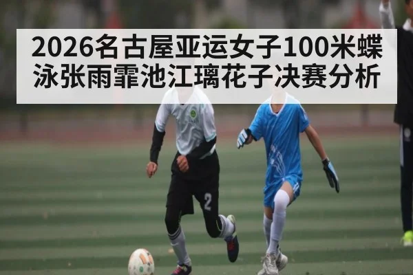 2026名古屋亚运女子100米蝶泳张雨霏池江璃花子决赛分析